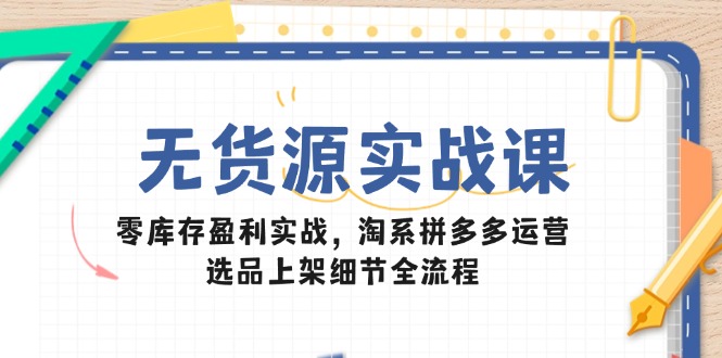 （第17305期）-无货源实战课：零库存盈利实战，淘系拼多多运营，选品上架细节全流程