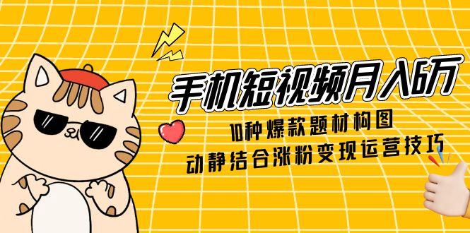 （第17258期）-手机短视频月入6万，10种爆款题材构图，动静结合涨粉变现运营技巧